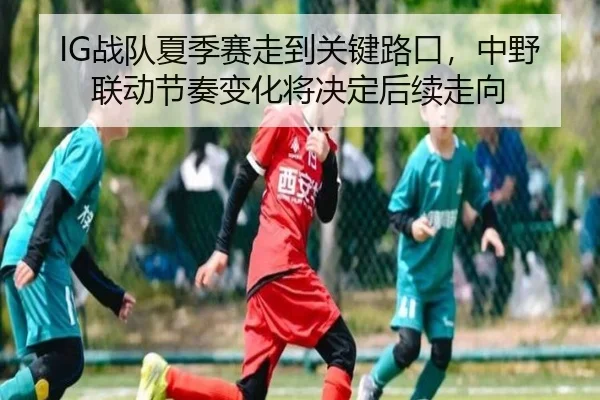 IG战队夏季赛走到关键路口，中野联动节奏变化将决定后续走向